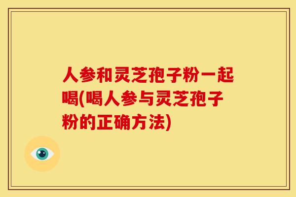 人参和灵芝孢子粉一起喝(喝人参与灵芝孢子粉的正确方法)