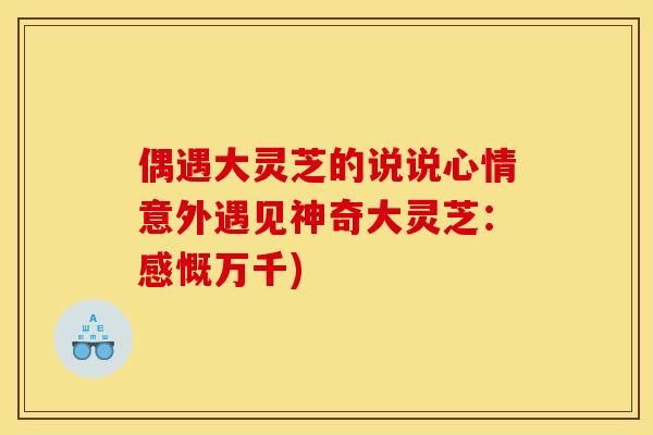 偶遇大灵芝的说说心情意外遇见神奇大灵芝:感慨万千)