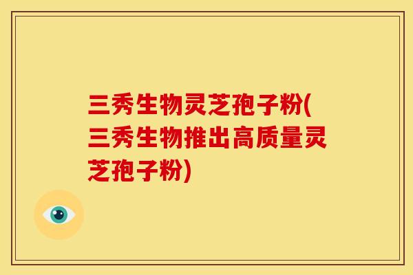 三秀生物灵芝孢子粉(三秀生物推出高质量灵芝孢子粉)