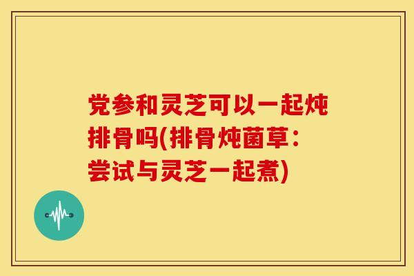 党参和灵芝可以一起炖排骨吗(排骨炖菌草:尝试与灵芝一起煮)
