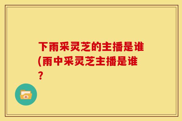 下雨采灵芝的主播是谁(雨中采灵芝主播是谁?