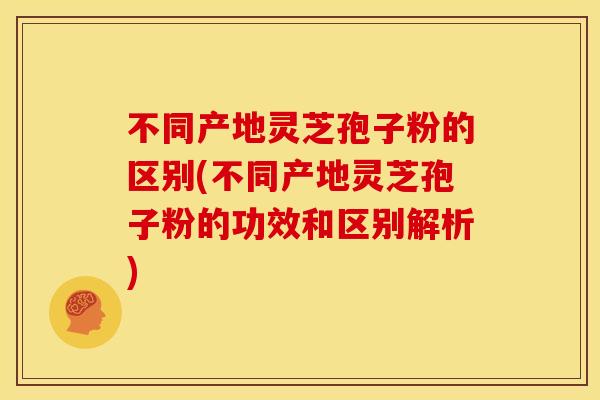 不同产地灵芝孢子粉的区别(不同产地灵芝孢子粉的功效和区别解析)