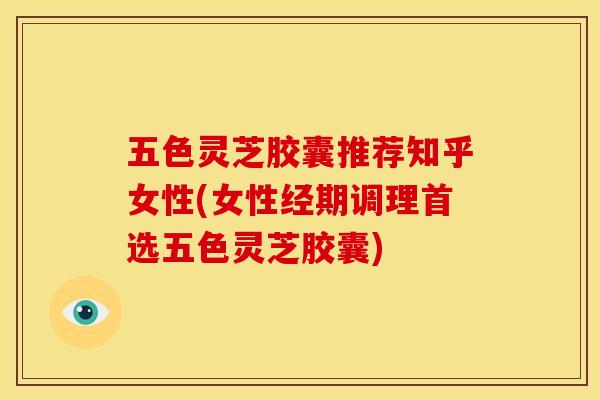 五色灵芝胶囊推荐知乎女性(女性经期调理首选五色灵芝胶囊)