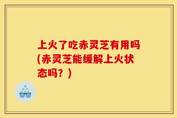 上火了吃赤灵芝有用吗(赤灵芝能缓解上火状态吗？)
