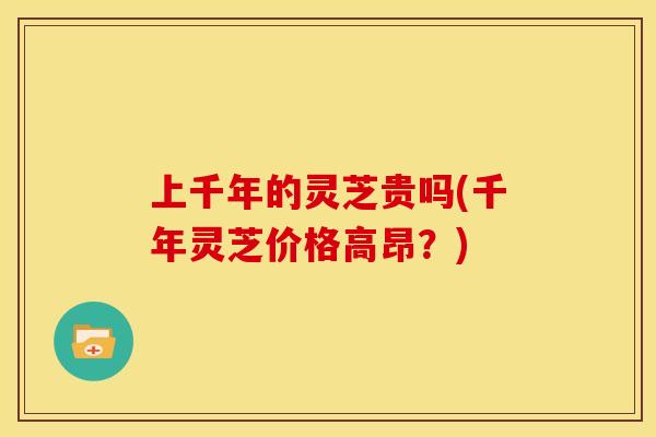 上千年的灵芝贵吗(千年灵芝价格高昂？)