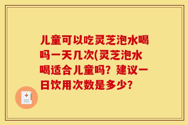 儿童可以吃灵芝泡水喝吗一天几次(灵芝泡水喝适合儿童吗?建议一日饮用次数是多少?