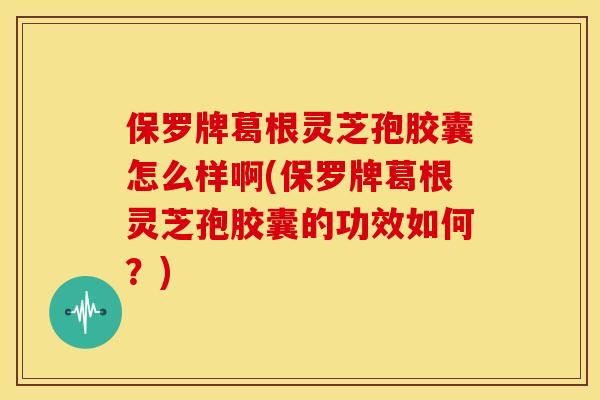保罗牌葛根灵芝孢胶囊怎么样啊(保罗牌葛根灵芝孢胶囊的功效如何？)