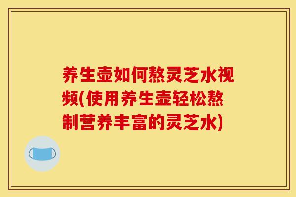 养生壶如何熬灵芝水视频(使用养生壶轻松熬制营养丰富的灵芝水)