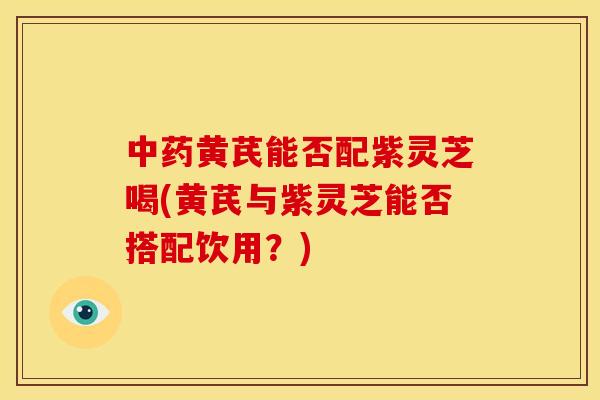 中药黄芪能否配紫灵芝喝(黄芪与紫灵芝能否搭配饮用?)