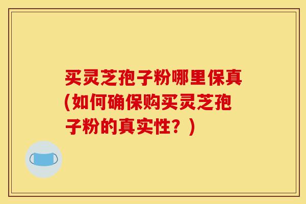 买灵芝孢子粉哪里保真(如何确保购买灵芝孢子粉的真实性?)