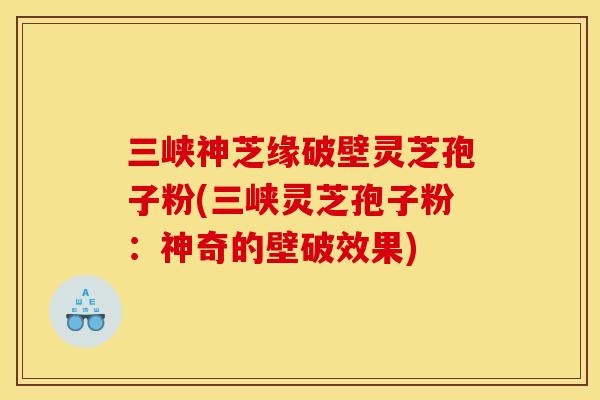 三峡神芝缘破壁灵芝孢子粉(三峡灵芝孢子粉:神奇的壁破效果)