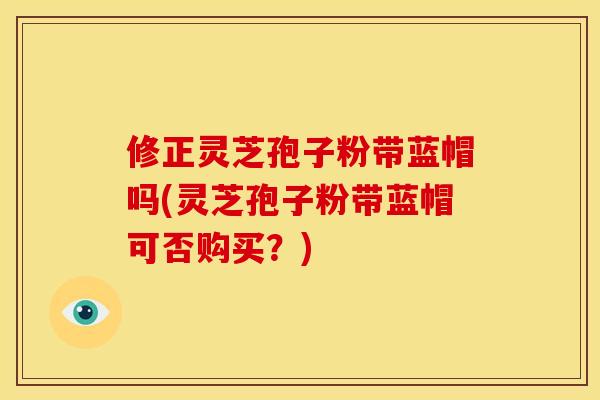 修正灵芝孢子粉带蓝帽吗(灵芝孢子粉带蓝帽可否购买？)