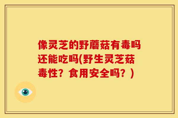 像灵芝的野蘑菇有毒吗还能吃吗(野生灵芝菇毒性？食用安全吗？)