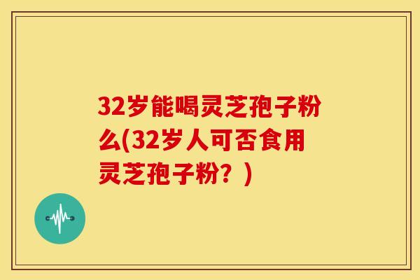 32岁能喝灵芝孢子粉么(32岁人可否食用灵芝孢子粉?)
