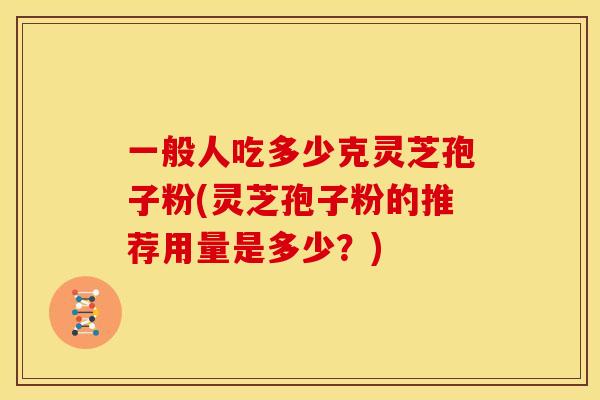 一般人吃多少克灵芝孢子粉(灵芝孢子粉的推荐用量是多少?)