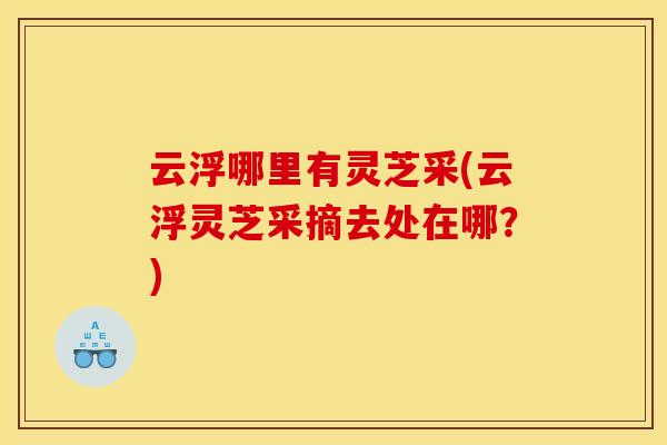 云浮哪里有灵芝采(云浮灵芝采摘去处在哪？)
