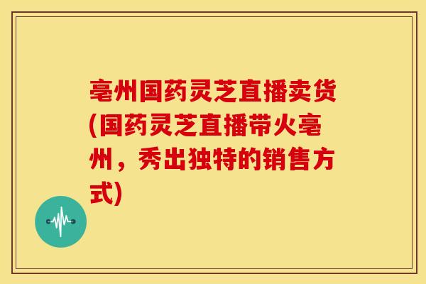 亳州国药灵芝直播卖货(国药灵芝直播带火亳州,秀出独特的销售方式)