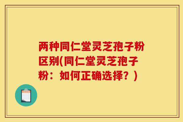 两种同仁堂灵芝孢子粉区别(同仁堂灵芝孢子粉:如何正确选择?)