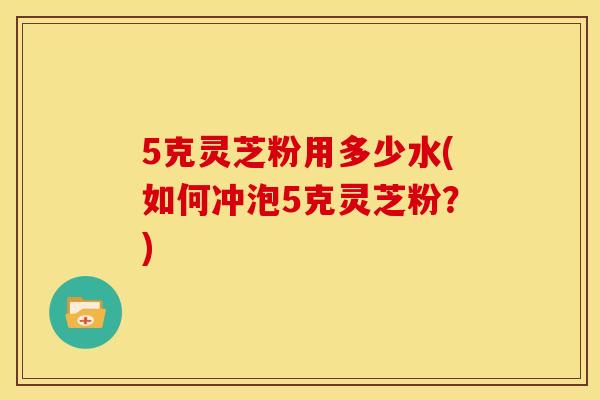 5克灵芝粉用多少水(如何冲泡5克灵芝粉?)