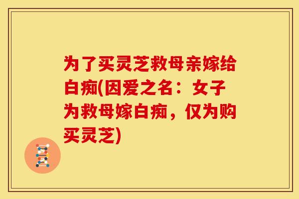 为了买灵芝救母亲嫁给白痴(因爱之名:女子为救母嫁白痴,仅为购买灵芝)