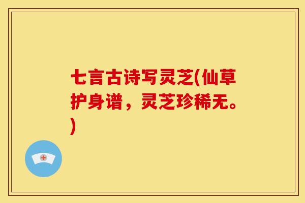 七言古诗写灵芝(仙草护身谱，灵芝珍稀无。)