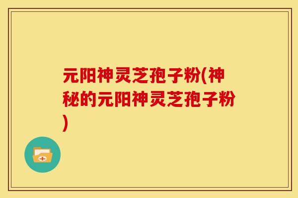元阳神灵芝孢子粉(神秘的元阳神灵芝孢子粉)