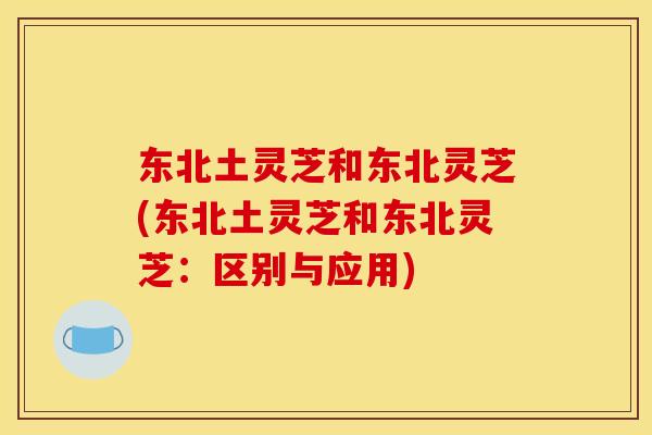 东北土灵芝和东北灵芝(东北土灵芝和东北灵芝:区别与应用)