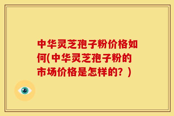中华灵芝孢子粉价格如何(中华灵芝孢子粉的市场价格是怎样的?)