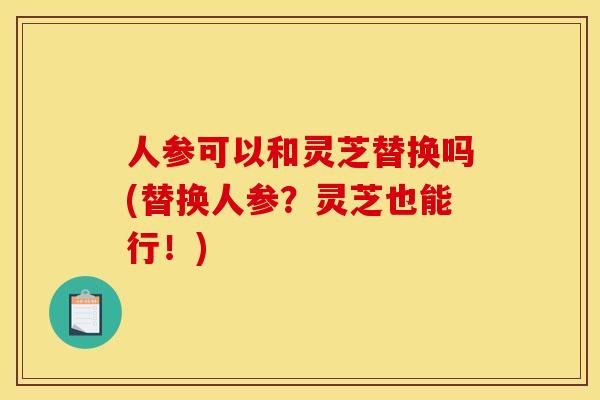 人参可以和灵芝替换吗(替换人参？灵芝也能行！)
