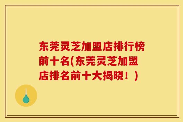东莞灵芝加盟店排行榜前十名(东莞灵芝加盟店排名前十大揭晓!)