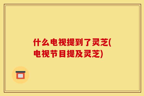 什么电视提到了灵芝(电视节目提及灵芝)