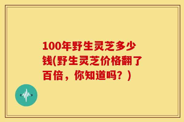 100年野生灵芝多少钱(野生灵芝价格翻了百倍,你知道吗?)