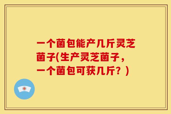 一个菌包能产几斤灵芝菌子(生产灵芝菌子，一个菌包可获几斤？)
