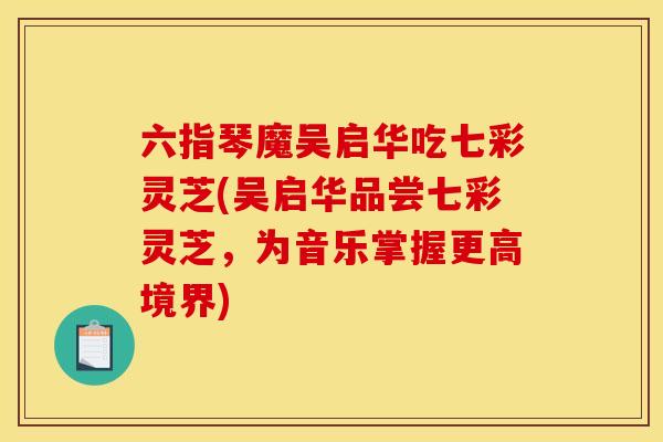 六指琴魔吴启华吃七彩灵芝(吴启华品尝七彩灵芝，为音乐掌握更高境界)