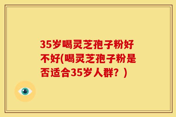 35岁喝灵芝孢子粉好不好(喝灵芝孢子粉是否适合35岁人群?)