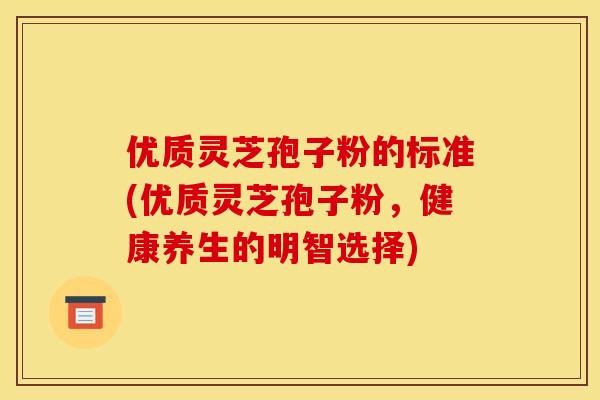 优质灵芝孢子粉的标准(优质灵芝孢子粉,健康养生的明智选择)