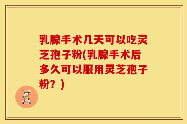 乳腺手术几天可以吃灵芝孢子粉(乳腺手术后多久可以服用灵芝孢子粉？)