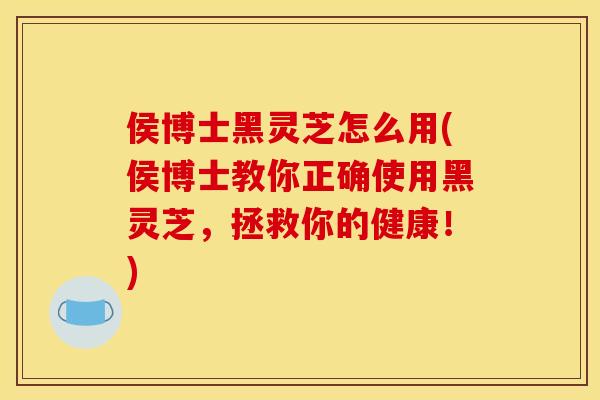 侯博士黑灵芝怎么用(侯博士教你正确使用黑灵芝，拯救你的健康！)