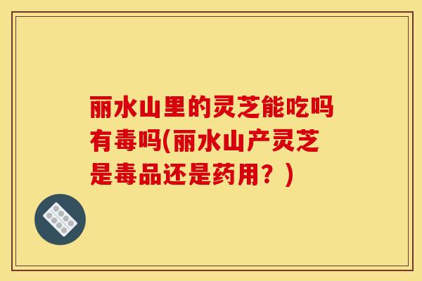 丽水山里的灵芝能吃吗有毒吗(丽水山产灵芝是毒品还是药用?)