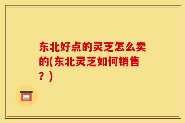东北好点的灵芝怎么卖的(东北灵芝如何销售?)