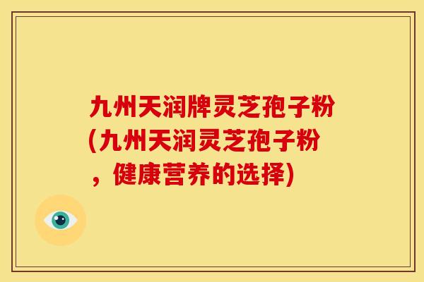 九州天润牌灵芝孢子粉(九州天润灵芝孢子粉，健康营养的选择)