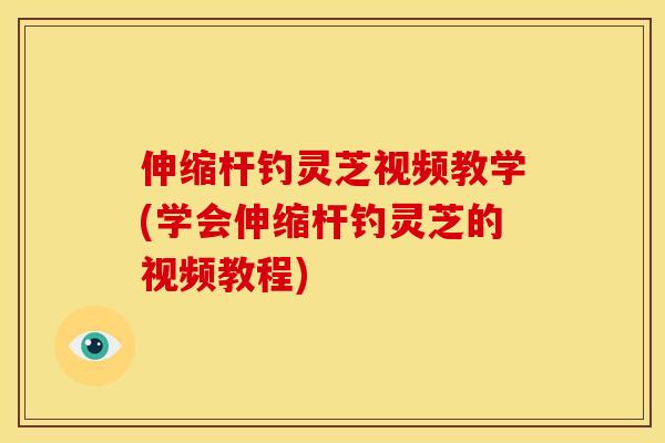 伸缩杆钓灵芝视频教学(学会伸缩杆钓灵芝的视频教程)