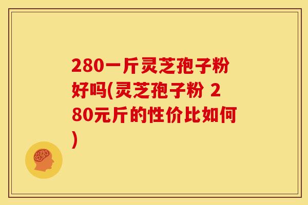 280一斤灵芝孢子粉好吗(灵芝孢子粉 280元斤的性价比如何)