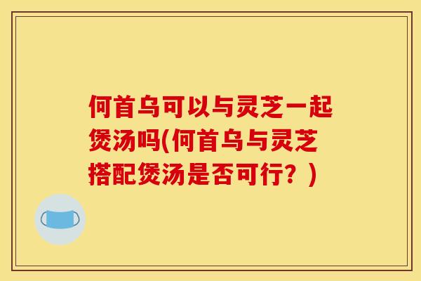 何首乌可以与灵芝一起煲汤吗(何首乌与灵芝搭配煲汤是否可行?)