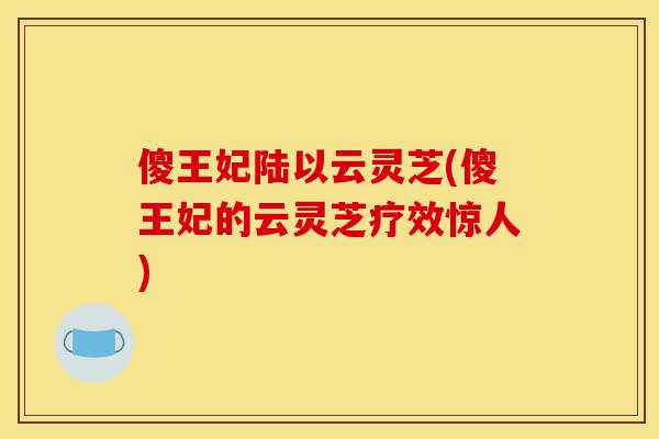 傻王妃陆以云灵芝(傻王妃的云灵芝疗效惊人)