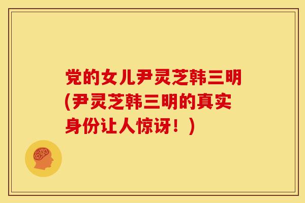 党的女儿尹灵芝韩三明(尹灵芝韩三明的真实身份让人惊讶!)