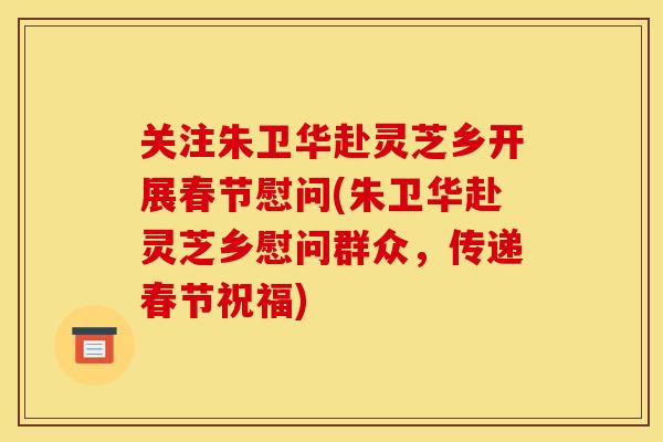 关注朱卫华赴灵芝乡开展春节慰问(朱卫华赴灵芝乡慰问群众,传递春节祝福)