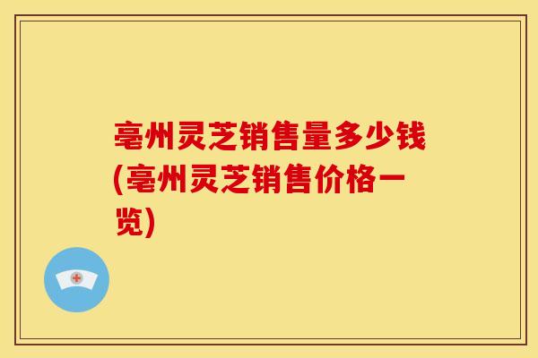 亳州灵芝销售量多少钱(亳州灵芝销售价格一览)