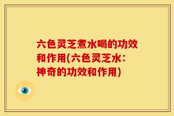 六色灵芝煮水喝的功效和作用(六色灵芝水：神奇的功效和作用)