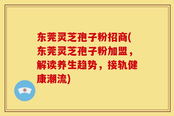 东莞灵芝孢子粉招商(东莞灵芝孢子粉加盟，解读养生趋势，接轨健康潮流)